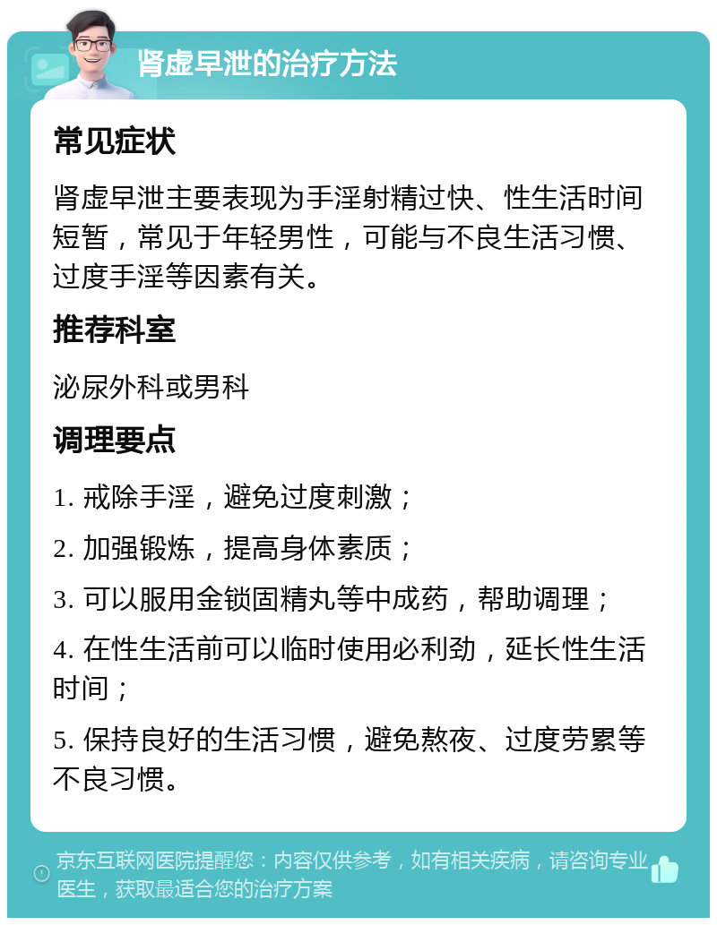 肾虚早泄的治疗方法 常见症状 肾虚早泄主要表现为手淫射精过快、性生活时间短暂，常见于年轻男性，可能与不良生活习惯、过度手淫等因素有关。 推荐科室 泌尿外科或男科 调理要点 1. 戒除手淫，避免过度刺激； 2. 加强锻炼，提高身体素质； 3. 可以服用金锁固精丸等中成药，帮助调理； 4. 在性生活前可以临时使用必利劲，延长性生活时间； 5. 保持良好的生活习惯，避免熬夜、过度劳累等不良习惯。