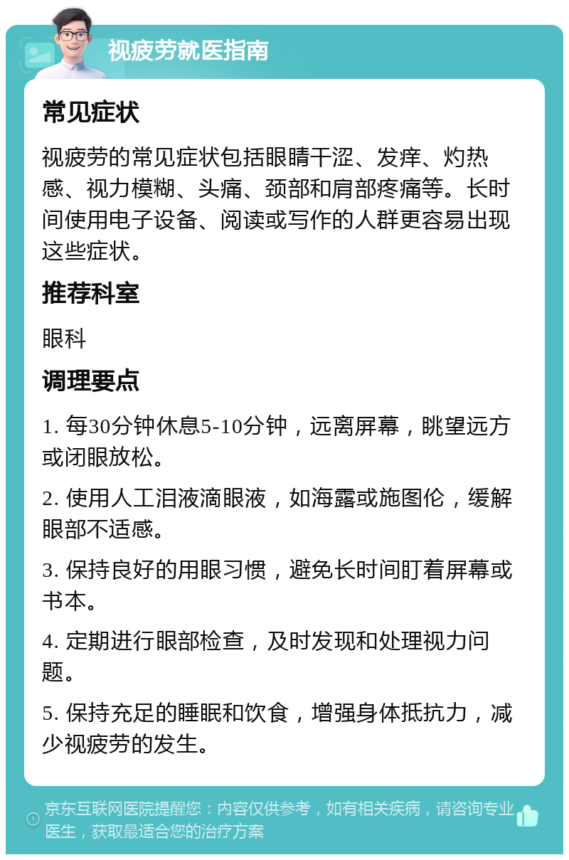 视疲劳就医指南 常见症状 视疲劳的常见症状包括眼睛干涩、发痒、灼热感、视力模糊、头痛、颈部和肩部疼痛等。长时间使用电子设备、阅读或写作的人群更容易出现这些症状。 推荐科室 眼科 调理要点 1. 每30分钟休息5-10分钟，远离屏幕，眺望远方或闭眼放松。 2. 使用人工泪液滴眼液，如海露或施图伦，缓解眼部不适感。 3. 保持良好的用眼习惯，避免长时间盯着屏幕或书本。 4. 定期进行眼部检查，及时发现和处理视力问题。 5. 保持充足的睡眠和饮食，增强身体抵抗力，减少视疲劳的发生。