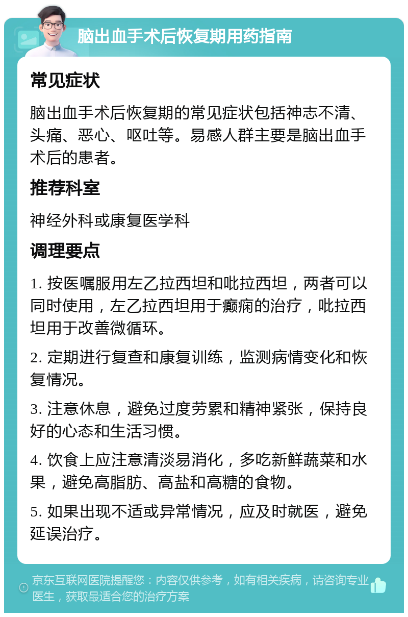 脑出血手术后恢复期用药指南 常见症状 脑出血手术后恢复期的常见症状包括神志不清、头痛、恶心、呕吐等。易感人群主要是脑出血手术后的患者。 推荐科室 神经外科或康复医学科 调理要点 1. 按医嘱服用左乙拉西坦和吡拉西坦，两者可以同时使用，左乙拉西坦用于癫痫的治疗，吡拉西坦用于改善微循环。 2. 定期进行复查和康复训练，监测病情变化和恢复情况。 3. 注意休息，避免过度劳累和精神紧张，保持良好的心态和生活习惯。 4. 饮食上应注意清淡易消化，多吃新鲜蔬菜和水果，避免高脂肪、高盐和高糖的食物。 5. 如果出现不适或异常情况，应及时就医，避免延误治疗。