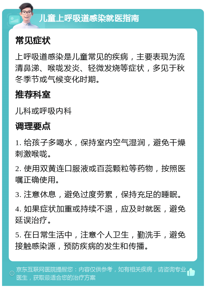 儿童上呼吸道感染就医指南 常见症状 上呼吸道感染是儿童常见的疾病，主要表现为流清鼻涕、喉咙发炎、轻微发烧等症状，多见于秋冬季节或气候变化时期。 推荐科室 儿科或呼吸内科 调理要点 1. 给孩子多喝水，保持室内空气湿润，避免干燥刺激喉咙。 2. 使用双黄连口服液或百蕊颗粒等药物，按照医嘱正确使用。 3. 注意休息，避免过度劳累，保持充足的睡眠。 4. 如果症状加重或持续不退，应及时就医，避免延误治疗。 5. 在日常生活中，注意个人卫生，勤洗手，避免接触感染源，预防疾病的发生和传播。