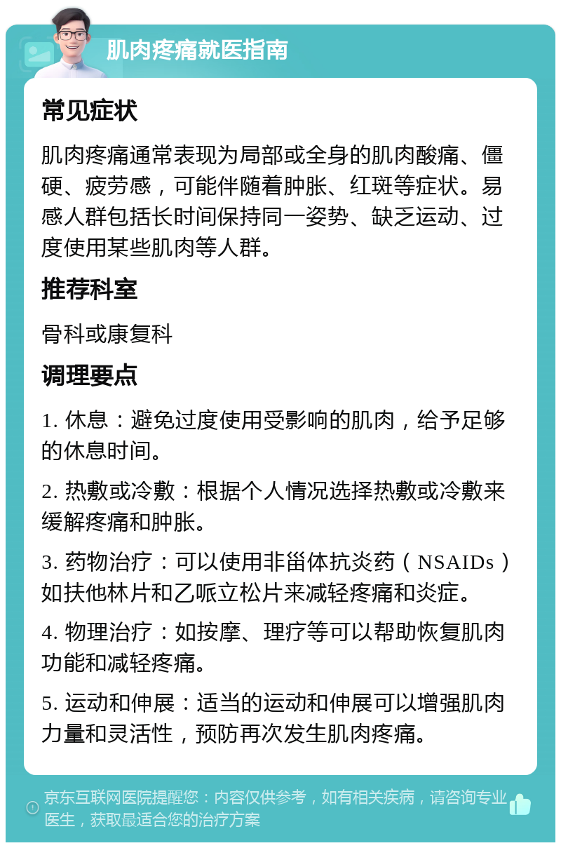 肌肉疼痛就医指南 常见症状 肌肉疼痛通常表现为局部或全身的肌肉酸痛、僵硬、疲劳感，可能伴随着肿胀、红斑等症状。易感人群包括长时间保持同一姿势、缺乏运动、过度使用某些肌肉等人群。 推荐科室 骨科或康复科 调理要点 1. 休息：避免过度使用受影响的肌肉，给予足够的休息时间。 2. 热敷或冷敷：根据个人情况选择热敷或冷敷来缓解疼痛和肿胀。 3. 药物治疗：可以使用非甾体抗炎药（NSAIDs）如扶他林片和乙哌立松片来减轻疼痛和炎症。 4. 物理治疗：如按摩、理疗等可以帮助恢复肌肉功能和减轻疼痛。 5. 运动和伸展：适当的运动和伸展可以增强肌肉力量和灵活性，预防再次发生肌肉疼痛。