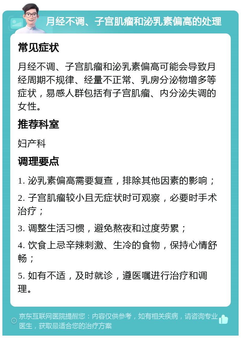 月经不调、子宫肌瘤和泌乳素偏高的处理 常见症状 月经不调、子宫肌瘤和泌乳素偏高可能会导致月经周期不规律、经量不正常、乳房分泌物增多等症状，易感人群包括有子宫肌瘤、内分泌失调的女性。 推荐科室 妇产科 调理要点 1. 泌乳素偏高需要复查，排除其他因素的影响； 2. 子宫肌瘤较小且无症状时可观察，必要时手术治疗； 3. 调整生活习惯，避免熬夜和过度劳累； 4. 饮食上忌辛辣刺激、生冷的食物，保持心情舒畅； 5. 如有不适，及时就诊，遵医嘱进行治疗和调理。