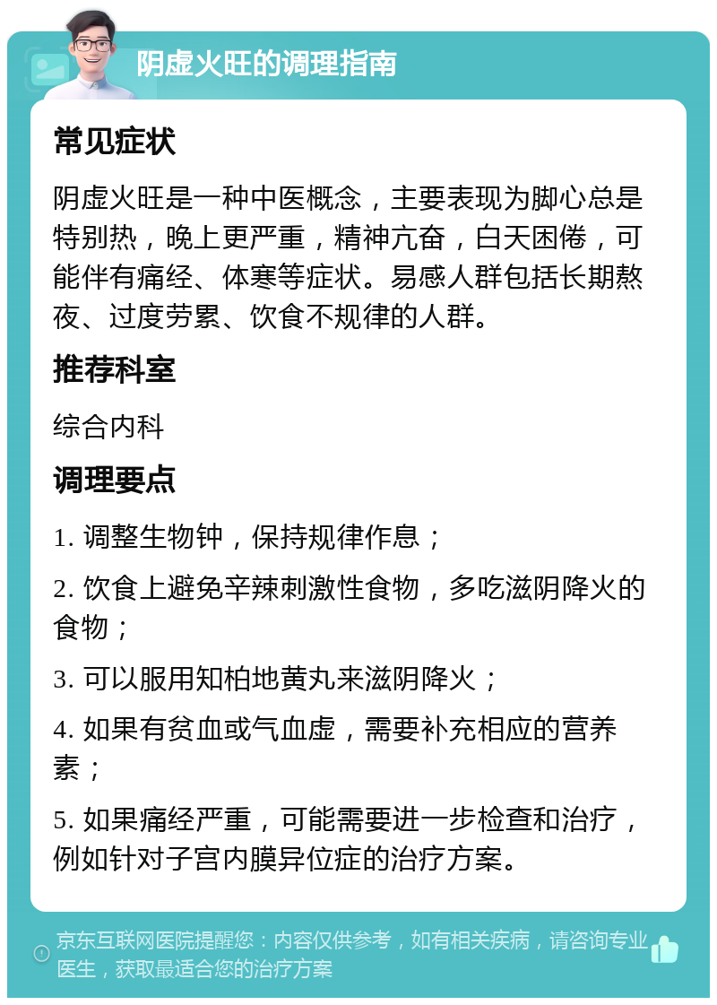 阴虚火旺的调理指南 常见症状 阴虚火旺是一种中医概念，主要表现为脚心总是特别热，晚上更严重，精神亢奋，白天困倦，可能伴有痛经、体寒等症状。易感人群包括长期熬夜、过度劳累、饮食不规律的人群。 推荐科室 综合内科 调理要点 1. 调整生物钟，保持规律作息； 2. 饮食上避免辛辣刺激性食物，多吃滋阴降火的食物； 3. 可以服用知柏地黄丸来滋阴降火； 4. 如果有贫血或气血虚，需要补充相应的营养素； 5. 如果痛经严重，可能需要进一步检查和治疗，例如针对子宫内膜异位症的治疗方案。