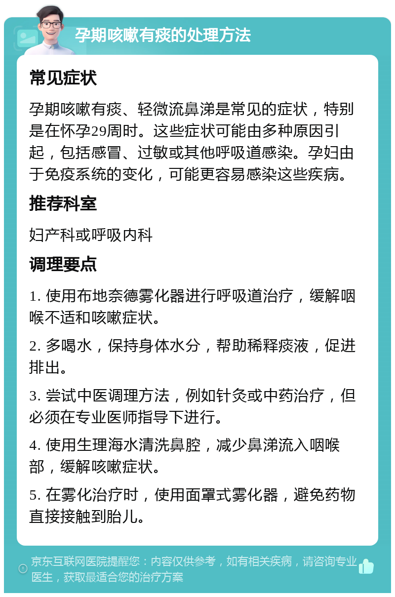 孕期咳嗽有痰的处理方法 常见症状 孕期咳嗽有痰、轻微流鼻涕是常见的症状，特别是在怀孕29周时。这些症状可能由多种原因引起，包括感冒、过敏或其他呼吸道感染。孕妇由于免疫系统的变化，可能更容易感染这些疾病。 推荐科室 妇产科或呼吸内科 调理要点 1. 使用布地奈德雾化器进行呼吸道治疗，缓解咽喉不适和咳嗽症状。 2. 多喝水，保持身体水分，帮助稀释痰液，促进排出。 3. 尝试中医调理方法，例如针灸或中药治疗，但必须在专业医师指导下进行。 4. 使用生理海水清洗鼻腔，减少鼻涕流入咽喉部，缓解咳嗽症状。 5. 在雾化治疗时，使用面罩式雾化器，避免药物直接接触到胎儿。