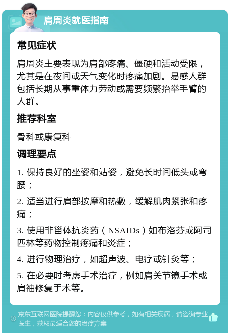 肩周炎就医指南 常见症状 肩周炎主要表现为肩部疼痛、僵硬和活动受限，尤其是在夜间或天气变化时疼痛加剧。易感人群包括长期从事重体力劳动或需要频繁抬举手臂的人群。 推荐科室 骨科或康复科 调理要点 1. 保持良好的坐姿和站姿，避免长时间低头或弯腰； 2. 适当进行肩部按摩和热敷，缓解肌肉紧张和疼痛； 3. 使用非甾体抗炎药（NSAIDs）如布洛芬或阿司匹林等药物控制疼痛和炎症； 4. 进行物理治疗，如超声波、电疗或针灸等； 5. 在必要时考虑手术治疗，例如肩关节镜手术或肩袖修复手术等。