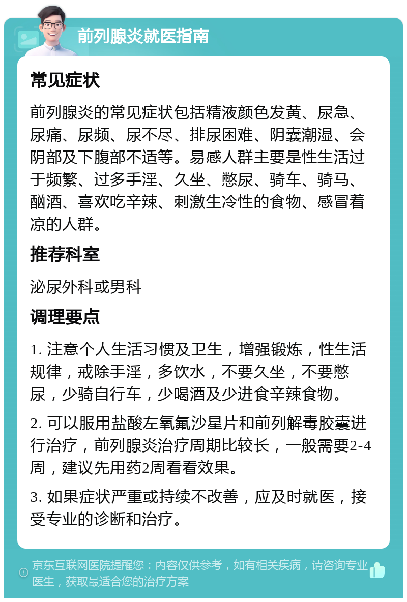 前列腺炎就医指南 常见症状 前列腺炎的常见症状包括精液颜色发黄、尿急、尿痛、尿频、尿不尽、排尿困难、阴囊潮湿、会阴部及下腹部不适等。易感人群主要是性生活过于频繁、过多手淫、久坐、憋尿、骑车、骑马、酗酒、喜欢吃辛辣、刺激生冷性的食物、感冒着凉的人群。 推荐科室 泌尿外科或男科 调理要点 1. 注意个人生活习惯及卫生，增强锻炼，性生活规律，戒除手淫，多饮水，不要久坐，不要憋尿，少骑自行车，少喝酒及少进食辛辣食物。 2. 可以服用盐酸左氧氟沙星片和前列解毒胶囊进行治疗，前列腺炎治疗周期比较长，一般需要2-4周，建议先用药2周看看效果。 3. 如果症状严重或持续不改善，应及时就医，接受专业的诊断和治疗。