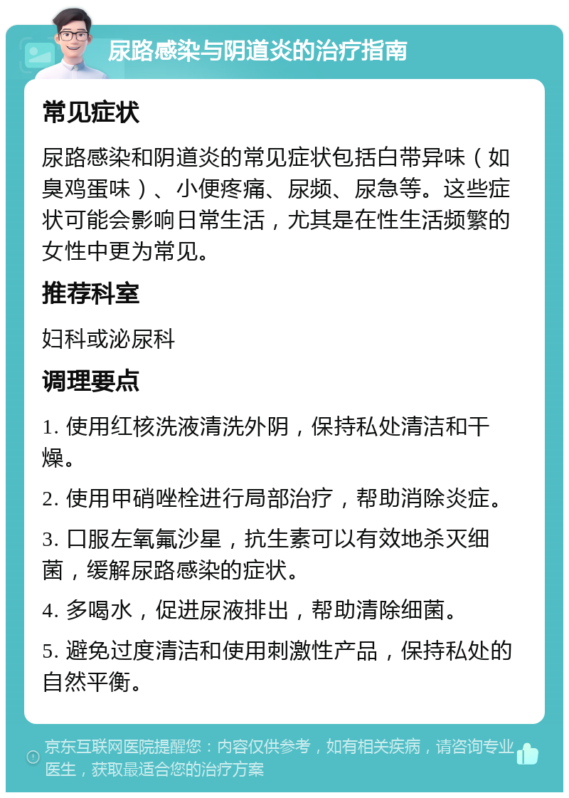 尿路感染与阴道炎的治疗指南 常见症状 尿路感染和阴道炎的常见症状包括白带异味（如臭鸡蛋味）、小便疼痛、尿频、尿急等。这些症状可能会影响日常生活，尤其是在性生活频繁的女性中更为常见。 推荐科室 妇科或泌尿科 调理要点 1. 使用红核洗液清洗外阴，保持私处清洁和干燥。 2. 使用甲硝唑栓进行局部治疗，帮助消除炎症。 3. 口服左氧氟沙星，抗生素可以有效地杀灭细菌，缓解尿路感染的症状。 4. 多喝水，促进尿液排出，帮助清除细菌。 5. 避免过度清洁和使用刺激性产品，保持私处的自然平衡。