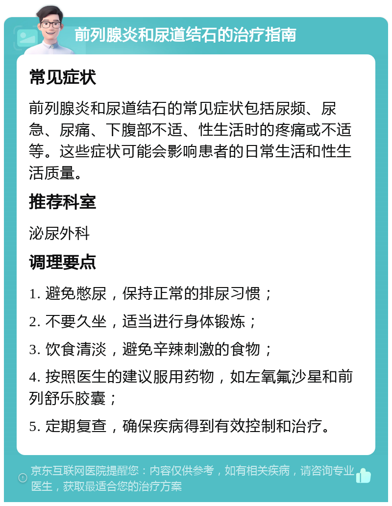 前列腺炎和尿道结石的治疗指南 常见症状 前列腺炎和尿道结石的常见症状包括尿频、尿急、尿痛、下腹部不适、性生活时的疼痛或不适等。这些症状可能会影响患者的日常生活和性生活质量。 推荐科室 泌尿外科 调理要点 1. 避免憋尿，保持正常的排尿习惯； 2. 不要久坐，适当进行身体锻炼； 3. 饮食清淡，避免辛辣刺激的食物； 4. 按照医生的建议服用药物，如左氧氟沙星和前列舒乐胶囊； 5. 定期复查，确保疾病得到有效控制和治疗。