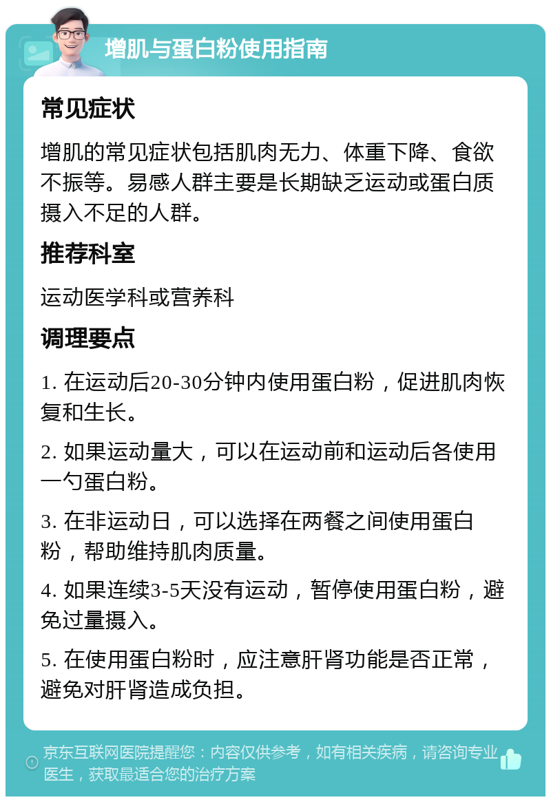 增肌与蛋白粉使用指南 常见症状 增肌的常见症状包括肌肉无力、体重下降、食欲不振等。易感人群主要是长期缺乏运动或蛋白质摄入不足的人群。 推荐科室 运动医学科或营养科 调理要点 1. 在运动后20-30分钟内使用蛋白粉，促进肌肉恢复和生长。 2. 如果运动量大，可以在运动前和运动后各使用一勺蛋白粉。 3. 在非运动日，可以选择在两餐之间使用蛋白粉，帮助维持肌肉质量。 4. 如果连续3-5天没有运动，暂停使用蛋白粉，避免过量摄入。 5. 在使用蛋白粉时，应注意肝肾功能是否正常，避免对肝肾造成负担。