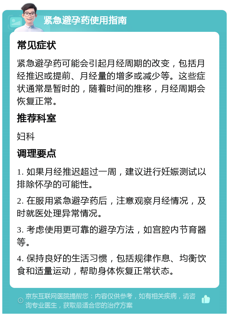 紧急避孕药使用指南 常见症状 紧急避孕药可能会引起月经周期的改变，包括月经推迟或提前、月经量的增多或减少等。这些症状通常是暂时的，随着时间的推移，月经周期会恢复正常。 推荐科室 妇科 调理要点 1. 如果月经推迟超过一周，建议进行妊娠测试以排除怀孕的可能性。 2. 在服用紧急避孕药后，注意观察月经情况，及时就医处理异常情况。 3. 考虑使用更可靠的避孕方法，如宫腔内节育器等。 4. 保持良好的生活习惯，包括规律作息、均衡饮食和适量运动，帮助身体恢复正常状态。