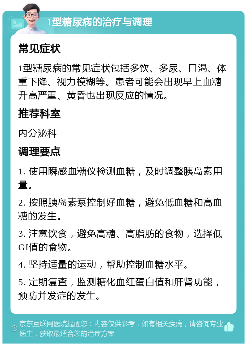 1型糖尿病的治疗与调理 常见症状 1型糖尿病的常见症状包括多饮、多尿、口渴、体重下降、视力模糊等。患者可能会出现早上血糖升高严重、黄昏也出现反应的情况。 推荐科室 内分泌科 调理要点 1. 使用瞬感血糖仪检测血糖，及时调整胰岛素用量。 2. 按照胰岛素泵控制好血糖，避免低血糖和高血糖的发生。 3. 注意饮食，避免高糖、高脂肪的食物，选择低GI值的食物。 4. 坚持适量的运动，帮助控制血糖水平。 5. 定期复查，监测糖化血红蛋白值和肝肾功能，预防并发症的发生。