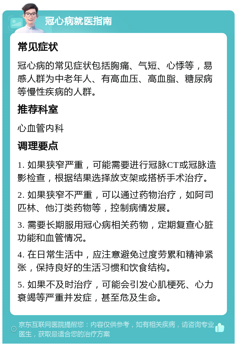 冠心病就医指南 常见症状 冠心病的常见症状包括胸痛、气短、心悸等，易感人群为中老年人、有高血压、高血脂、糖尿病等慢性疾病的人群。 推荐科室 心血管内科 调理要点 1. 如果狭窄严重，可能需要进行冠脉CT或冠脉造影检查，根据结果选择放支架或搭桥手术治疗。 2. 如果狭窄不严重，可以通过药物治疗，如阿司匹林、他汀类药物等，控制病情发展。 3. 需要长期服用冠心病相关药物，定期复查心脏功能和血管情况。 4. 在日常生活中，应注意避免过度劳累和精神紧张，保持良好的生活习惯和饮食结构。 5. 如果不及时治疗，可能会引发心肌梗死、心力衰竭等严重并发症，甚至危及生命。