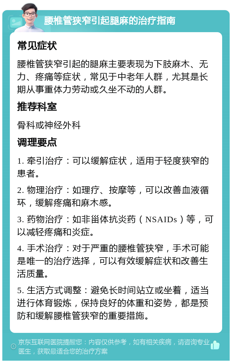 腰椎管狭窄引起腿麻的治疗指南 常见症状 腰椎管狭窄引起的腿麻主要表现为下肢麻木、无力、疼痛等症状，常见于中老年人群，尤其是长期从事重体力劳动或久坐不动的人群。 推荐科室 骨科或神经外科 调理要点 1. 牵引治疗：可以缓解症状，适用于轻度狭窄的患者。 2. 物理治疗：如理疗、按摩等，可以改善血液循环，缓解疼痛和麻木感。 3. 药物治疗：如非甾体抗炎药（NSAIDs）等，可以减轻疼痛和炎症。 4. 手术治疗：对于严重的腰椎管狭窄，手术可能是唯一的治疗选择，可以有效缓解症状和改善生活质量。 5. 生活方式调整：避免长时间站立或坐着，适当进行体育锻炼，保持良好的体重和姿势，都是预防和缓解腰椎管狭窄的重要措施。