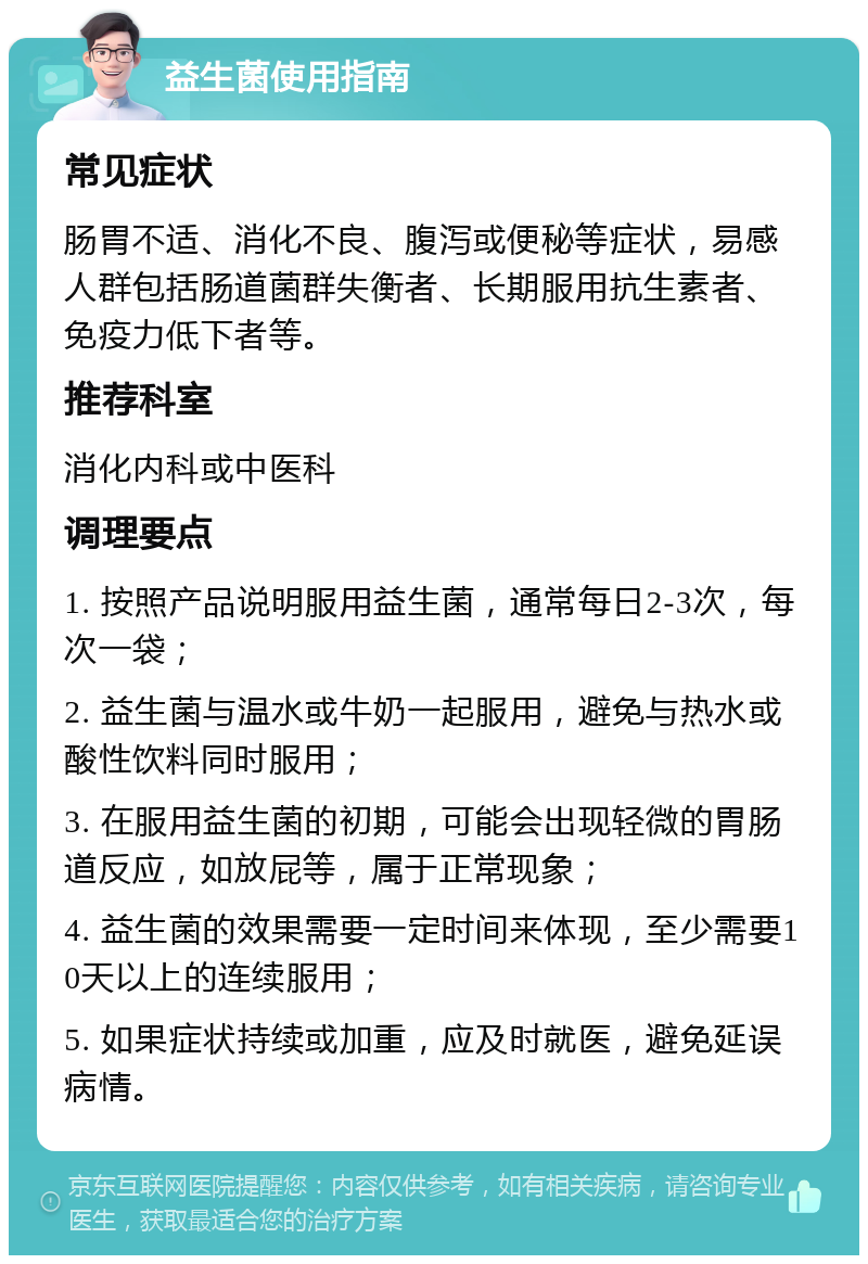 益生菌使用指南 常见症状 肠胃不适、消化不良、腹泻或便秘等症状，易感人群包括肠道菌群失衡者、长期服用抗生素者、免疫力低下者等。 推荐科室 消化内科或中医科 调理要点 1. 按照产品说明服用益生菌，通常每日2-3次，每次一袋； 2. 益生菌与温水或牛奶一起服用，避免与热水或酸性饮料同时服用； 3. 在服用益生菌的初期，可能会出现轻微的胃肠道反应，如放屁等，属于正常现象； 4. 益生菌的效果需要一定时间来体现，至少需要10天以上的连续服用； 5. 如果症状持续或加重，应及时就医，避免延误病情。