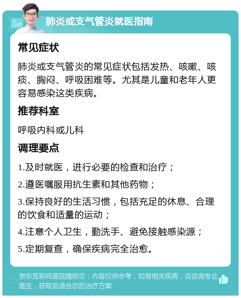 肺炎或支气管炎就医指南 常见症状 肺炎或支气管炎的常见症状包括发热、咳嗽、咳痰、胸闷、呼吸困难等。尤其是儿童和老年人更容易感染这类疾病。 推荐科室 呼吸内科或儿科 调理要点 1.及时就医，进行必要的检查和治疗； 2.遵医嘱服用抗生素和其他药物； 3.保持良好的生活习惯，包括充足的休息、合理的饮食和适量的运动； 4.注意个人卫生，勤洗手、避免接触感染源； 5.定期复查，确保疾病完全治愈。