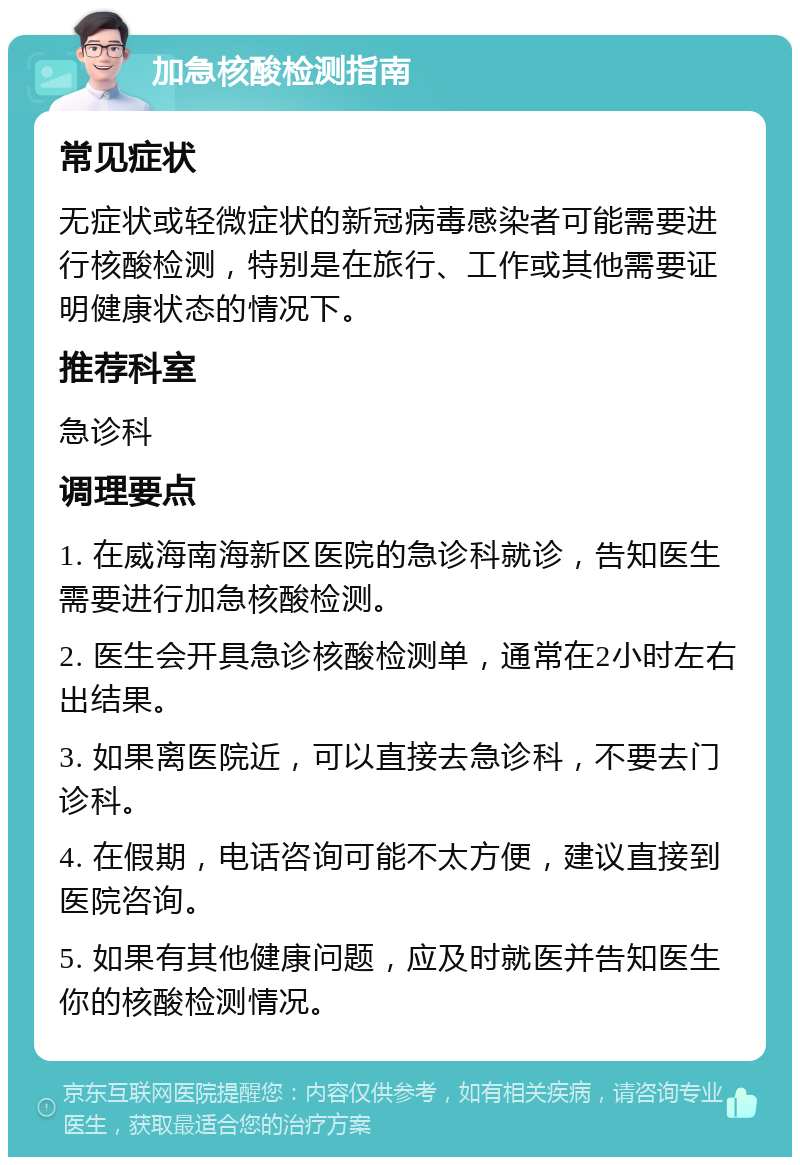 加急核酸检测指南 常见症状 无症状或轻微症状的新冠病毒感染者可能需要进行核酸检测，特别是在旅行、工作或其他需要证明健康状态的情况下。 推荐科室 急诊科 调理要点 1. 在威海南海新区医院的急诊科就诊，告知医生需要进行加急核酸检测。 2. 医生会开具急诊核酸检测单，通常在2小时左右出结果。 3. 如果离医院近，可以直接去急诊科，不要去门诊科。 4. 在假期，电话咨询可能不太方便，建议直接到医院咨询。 5. 如果有其他健康问题，应及时就医并告知医生你的核酸检测情况。