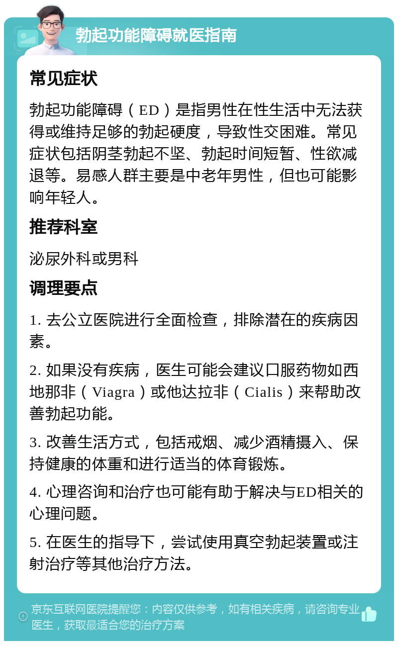 勃起功能障碍就医指南 常见症状 勃起功能障碍（ED）是指男性在性生活中无法获得或维持足够的勃起硬度，导致性交困难。常见症状包括阴茎勃起不坚、勃起时间短暂、性欲减退等。易感人群主要是中老年男性，但也可能影响年轻人。 推荐科室 泌尿外科或男科 调理要点 1. 去公立医院进行全面检查，排除潜在的疾病因素。 2. 如果没有疾病，医生可能会建议口服药物如西地那非（Viagra）或他达拉非（Cialis）来帮助改善勃起功能。 3. 改善生活方式，包括戒烟、减少酒精摄入、保持健康的体重和进行适当的体育锻炼。 4. 心理咨询和治疗也可能有助于解决与ED相关的心理问题。 5. 在医生的指导下，尝试使用真空勃起装置或注射治疗等其他治疗方法。