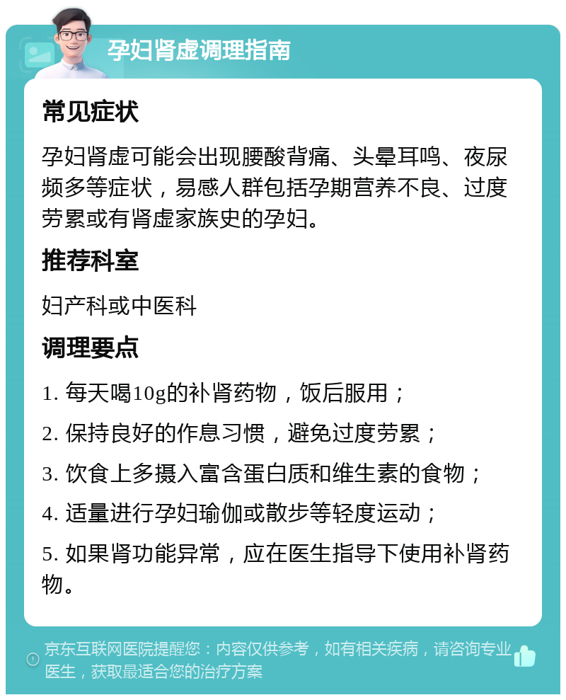 孕妇肾虚调理指南 常见症状 孕妇肾虚可能会出现腰酸背痛、头晕耳鸣、夜尿频多等症状，易感人群包括孕期营养不良、过度劳累或有肾虚家族史的孕妇。 推荐科室 妇产科或中医科 调理要点 1. 每天喝10g的补肾药物，饭后服用； 2. 保持良好的作息习惯，避免过度劳累； 3. 饮食上多摄入富含蛋白质和维生素的食物； 4. 适量进行孕妇瑜伽或散步等轻度运动； 5. 如果肾功能异常，应在医生指导下使用补肾药物。