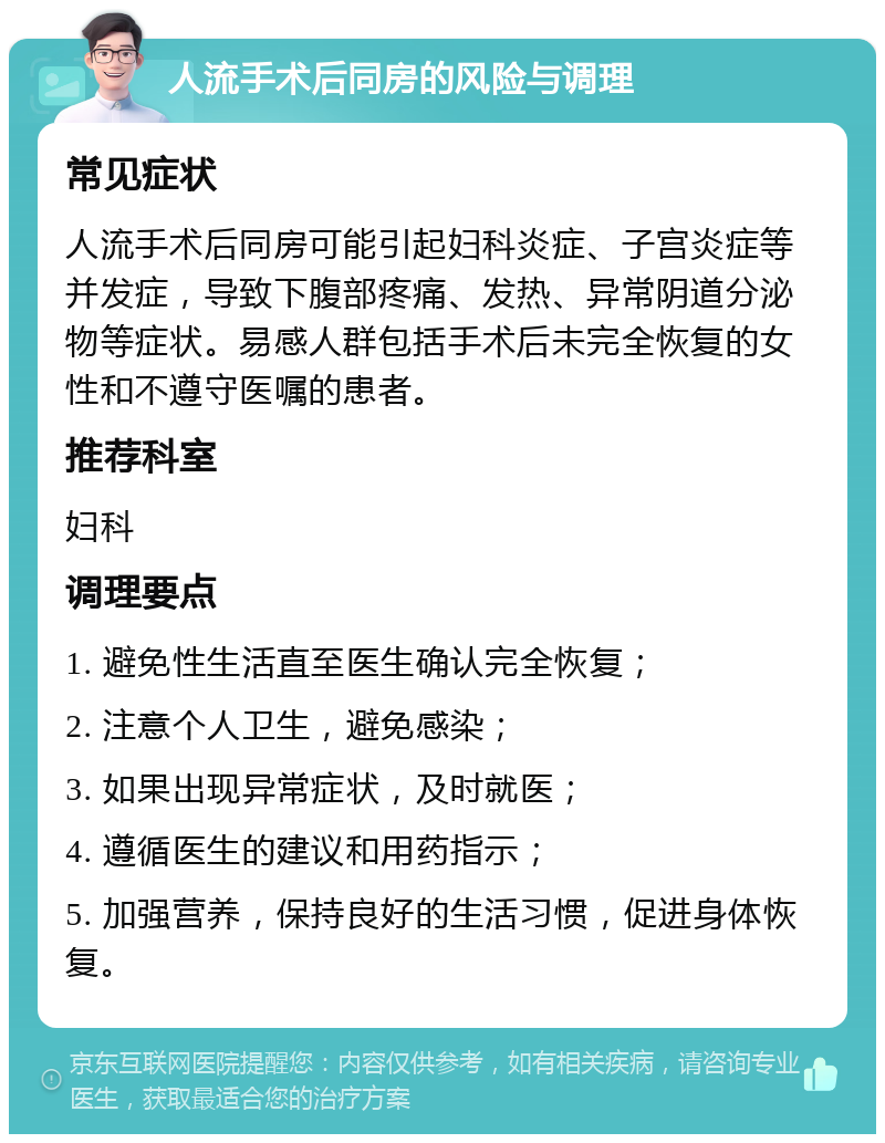 人流手术后同房的风险与调理 常见症状 人流手术后同房可能引起妇科炎症、子宫炎症等并发症，导致下腹部疼痛、发热、异常阴道分泌物等症状。易感人群包括手术后未完全恢复的女性和不遵守医嘱的患者。 推荐科室 妇科 调理要点 1. 避免性生活直至医生确认完全恢复； 2. 注意个人卫生，避免感染； 3. 如果出现异常症状，及时就医； 4. 遵循医生的建议和用药指示； 5. 加强营养，保持良好的生活习惯，促进身体恢复。