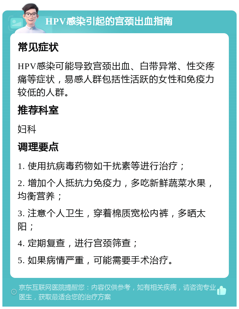 HPV感染引起的宫颈出血指南 常见症状 HPV感染可能导致宫颈出血、白带异常、性交疼痛等症状，易感人群包括性活跃的女性和免疫力较低的人群。 推荐科室 妇科 调理要点 1. 使用抗病毒药物如干扰素等进行治疗； 2. 增加个人抵抗力免疫力，多吃新鲜蔬菜水果，均衡营养； 3. 注意个人卫生，穿着棉质宽松内裤，多晒太阳； 4. 定期复查，进行宫颈筛查； 5. 如果病情严重，可能需要手术治疗。