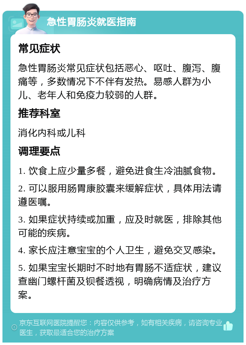 急性胃肠炎就医指南 常见症状 急性胃肠炎常见症状包括恶心、呕吐、腹泻、腹痛等，多数情况下不伴有发热。易感人群为小儿、老年人和免疫力较弱的人群。 推荐科室 消化内科或儿科 调理要点 1. 饮食上应少量多餐，避免进食生冷油腻食物。 2. 可以服用肠胃康胶囊来缓解症状，具体用法请遵医嘱。 3. 如果症状持续或加重，应及时就医，排除其他可能的疾病。 4. 家长应注意宝宝的个人卫生，避免交叉感染。 5. 如果宝宝长期时不时地有胃肠不适症状，建议查幽门螺杆菌及钡餐透视，明确病情及治疗方案。