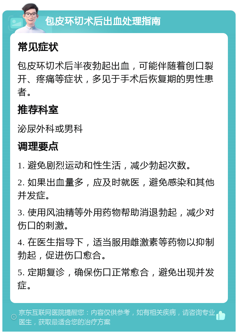 包皮环切术后出血处理指南 常见症状 包皮环切术后半夜勃起出血，可能伴随着创口裂开、疼痛等症状，多见于手术后恢复期的男性患者。 推荐科室 泌尿外科或男科 调理要点 1. 避免剧烈运动和性生活，减少勃起次数。 2. 如果出血量多，应及时就医，避免感染和其他并发症。 3. 使用风油精等外用药物帮助消退勃起，减少对伤口的刺激。 4. 在医生指导下，适当服用雌激素等药物以抑制勃起，促进伤口愈合。 5. 定期复诊，确保伤口正常愈合，避免出现并发症。