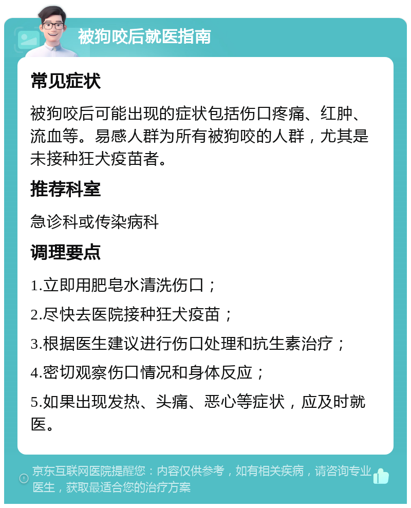 被狗咬后就医指南 常见症状 被狗咬后可能出现的症状包括伤口疼痛、红肿、流血等。易感人群为所有被狗咬的人群，尤其是未接种狂犬疫苗者。 推荐科室 急诊科或传染病科 调理要点 1.立即用肥皂水清洗伤口； 2.尽快去医院接种狂犬疫苗； 3.根据医生建议进行伤口处理和抗生素治疗； 4.密切观察伤口情况和身体反应； 5.如果出现发热、头痛、恶心等症状，应及时就医。