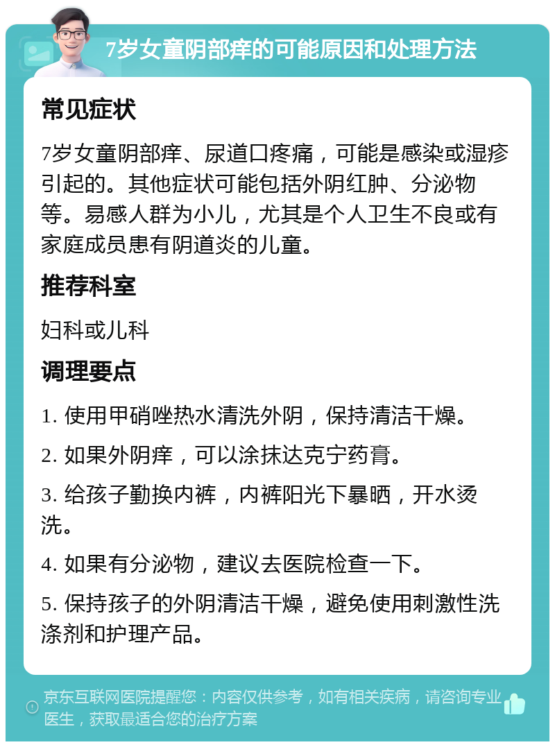 7岁女童阴部痒的可能原因和处理方法 常见症状 7岁女童阴部痒、尿道口疼痛，可能是感染或湿疹引起的。其他症状可能包括外阴红肿、分泌物等。易感人群为小儿，尤其是个人卫生不良或有家庭成员患有阴道炎的儿童。 推荐科室 妇科或儿科 调理要点 1. 使用甲硝唑热水清洗外阴，保持清洁干燥。 2. 如果外阴痒，可以涂抹达克宁药膏。 3. 给孩子勤换内裤，内裤阳光下暴晒，开水烫洗。 4. 如果有分泌物，建议去医院检查一下。 5. 保持孩子的外阴清洁干燥，避免使用刺激性洗涤剂和护理产品。