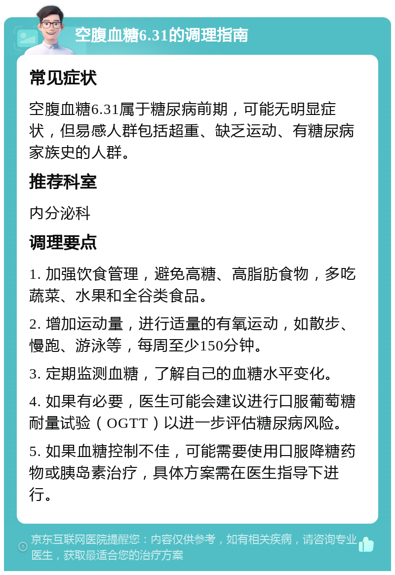 空腹血糖6.31的调理指南 常见症状 空腹血糖6.31属于糖尿病前期，可能无明显症状，但易感人群包括超重、缺乏运动、有糖尿病家族史的人群。 推荐科室 内分泌科 调理要点 1. 加强饮食管理，避免高糖、高脂肪食物，多吃蔬菜、水果和全谷类食品。 2. 增加运动量，进行适量的有氧运动，如散步、慢跑、游泳等，每周至少150分钟。 3. 定期监测血糖，了解自己的血糖水平变化。 4. 如果有必要，医生可能会建议进行口服葡萄糖耐量试验（OGTT）以进一步评估糖尿病风险。 5. 如果血糖控制不佳，可能需要使用口服降糖药物或胰岛素治疗，具体方案需在医生指导下进行。