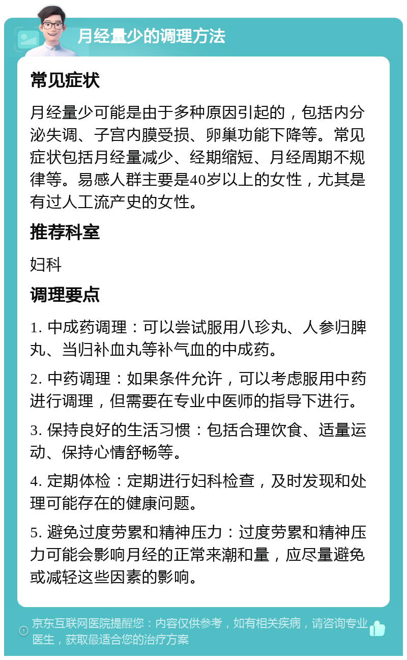 月经量少的调理方法 常见症状 月经量少可能是由于多种原因引起的，包括内分泌失调、子宫内膜受损、卵巢功能下降等。常见症状包括月经量减少、经期缩短、月经周期不规律等。易感人群主要是40岁以上的女性，尤其是有过人工流产史的女性。 推荐科室 妇科 调理要点 1. 中成药调理：可以尝试服用八珍丸、人参归脾丸、当归补血丸等补气血的中成药。 2. 中药调理：如果条件允许，可以考虑服用中药进行调理，但需要在专业中医师的指导下进行。 3. 保持良好的生活习惯：包括合理饮食、适量运动、保持心情舒畅等。 4. 定期体检：定期进行妇科检查，及时发现和处理可能存在的健康问题。 5. 避免过度劳累和精神压力：过度劳累和精神压力可能会影响月经的正常来潮和量，应尽量避免或减轻这些因素的影响。