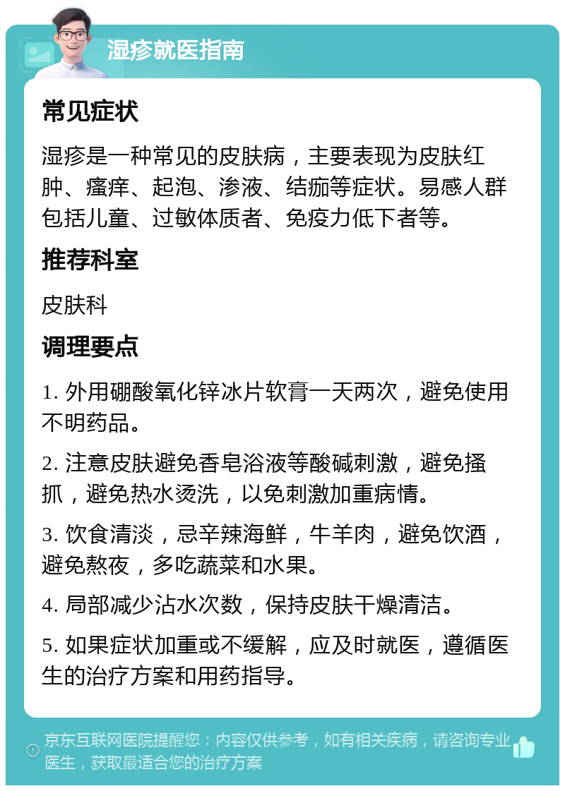 湿疹就医指南 常见症状 湿疹是一种常见的皮肤病，主要表现为皮肤红肿、瘙痒、起泡、渗液、结痂等症状。易感人群包括儿童、过敏体质者、免疫力低下者等。 推荐科室 皮肤科 调理要点 1. 外用硼酸氧化锌冰片软膏一天两次，避免使用不明药品。 2. 注意皮肤避免香皂浴液等酸碱刺激，避免搔抓，避免热水烫洗，以免刺激加重病情。 3. 饮食清淡，忌辛辣海鲜，牛羊肉，避免饮酒，避免熬夜，多吃蔬菜和水果。 4. 局部减少沾水次数，保持皮肤干燥清洁。 5. 如果症状加重或不缓解，应及时就医，遵循医生的治疗方案和用药指导。