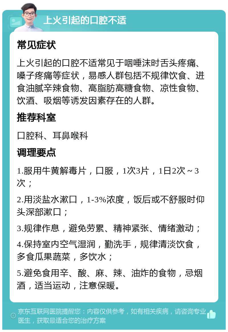 上火引起的口腔不适 常见症状 上火引起的口腔不适常见于咽唾沫时舌头疼痛、嗓子疼痛等症状，易感人群包括不规律饮食、进食油腻辛辣食物、高脂肪高糖食物、凉性食物、饮酒、吸烟等诱发因素存在的人群。 推荐科室 口腔科、耳鼻喉科 调理要点 1.服用牛黄解毒片，口服，1次3片，1日2次～3次； 2.用淡盐水漱口，1-3%浓度，饭后或不舒服时仰头深部漱口； 3.规律作息，避免劳累、精神紧张、情绪激动； 4.保持室内空气湿润，勤洗手，规律清淡饮食，多食瓜果蔬菜，多饮水； 5.避免食用辛、酸、麻、辣、油炸的食物，忌烟酒，适当运动，注意保暖。