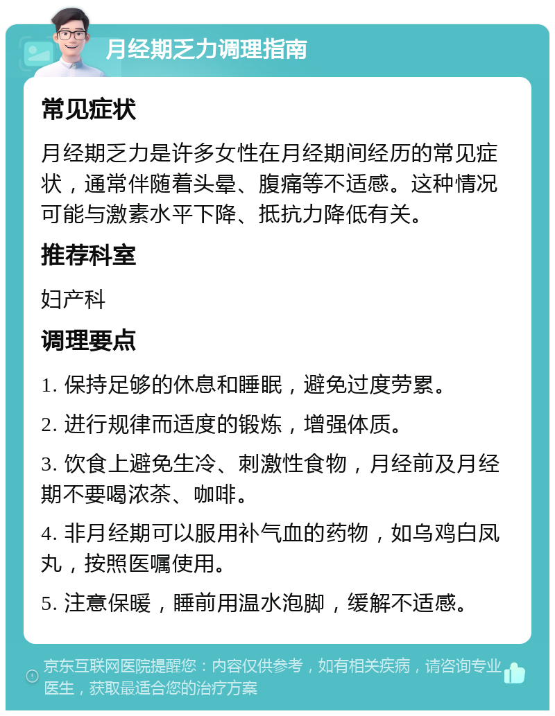 月经期乏力调理指南 常见症状 月经期乏力是许多女性在月经期间经历的常见症状，通常伴随着头晕、腹痛等不适感。这种情况可能与激素水平下降、抵抗力降低有关。 推荐科室 妇产科 调理要点 1. 保持足够的休息和睡眠，避免过度劳累。 2. 进行规律而适度的锻炼，增强体质。 3. 饮食上避免生冷、刺激性食物，月经前及月经期不要喝浓茶、咖啡。 4. 非月经期可以服用补气血的药物，如乌鸡白凤丸，按照医嘱使用。 5. 注意保暖，睡前用温水泡脚，缓解不适感。