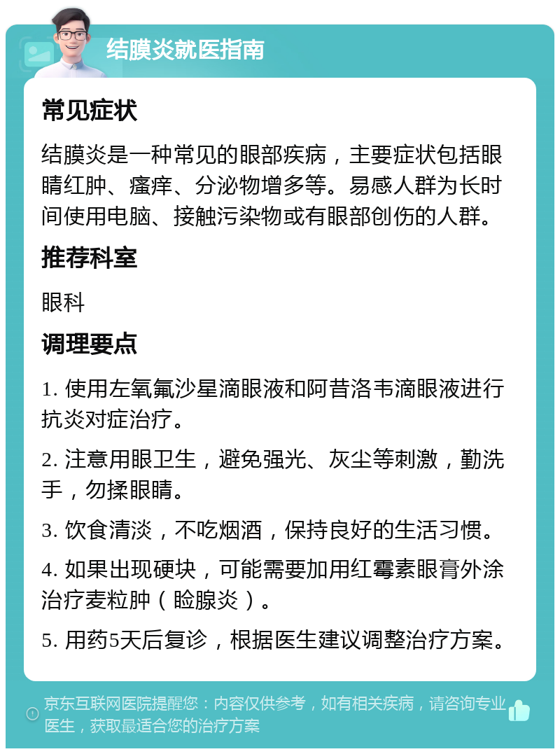 结膜炎就医指南 常见症状 结膜炎是一种常见的眼部疾病，主要症状包括眼睛红肿、瘙痒、分泌物增多等。易感人群为长时间使用电脑、接触污染物或有眼部创伤的人群。 推荐科室 眼科 调理要点 1. 使用左氧氟沙星滴眼液和阿昔洛韦滴眼液进行抗炎对症治疗。 2. 注意用眼卫生，避免强光、灰尘等刺激，勤洗手，勿揉眼睛。 3. 饮食清淡，不吃烟酒，保持良好的生活习惯。 4. 如果出现硬块，可能需要加用红霉素眼膏外涂治疗麦粒肿（睑腺炎）。 5. 用药5天后复诊，根据医生建议调整治疗方案。