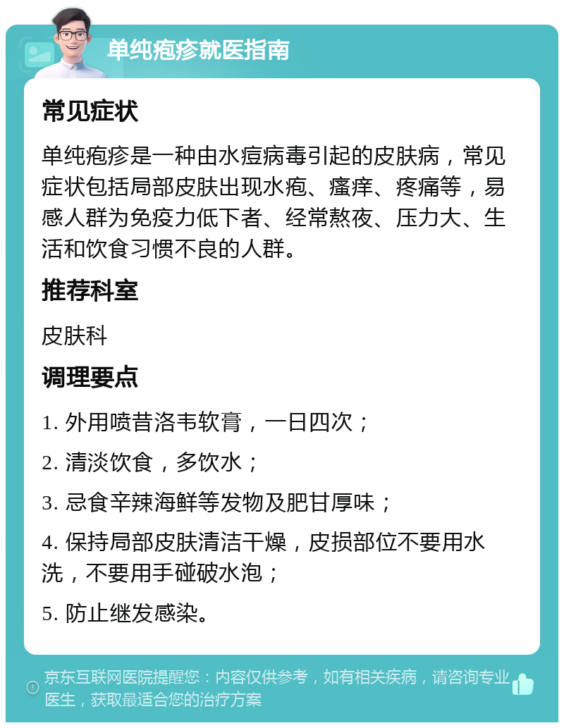 单纯疱疹就医指南 常见症状 单纯疱疹是一种由水痘病毒引起的皮肤病，常见症状包括局部皮肤出现水疱、瘙痒、疼痛等，易感人群为免疫力低下者、经常熬夜、压力大、生活和饮食习惯不良的人群。 推荐科室 皮肤科 调理要点 1. 外用喷昔洛韦软膏，一日四次； 2. 清淡饮食，多饮水； 3. 忌食辛辣海鲜等发物及肥甘厚味； 4. 保持局部皮肤清洁干燥，皮损部位不要用水洗，不要用手碰破水泡； 5. 防止继发感染。