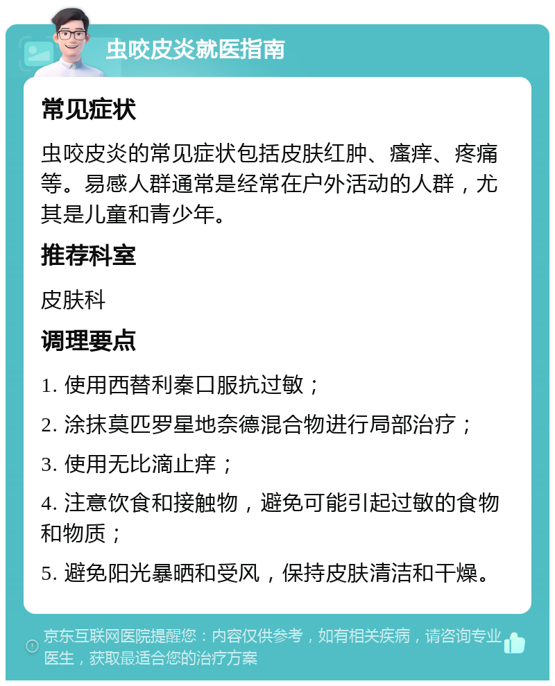 虫咬皮炎就医指南 常见症状 虫咬皮炎的常见症状包括皮肤红肿、瘙痒、疼痛等。易感人群通常是经常在户外活动的人群，尤其是儿童和青少年。 推荐科室 皮肤科 调理要点 1. 使用西替利秦口服抗过敏； 2. 涂抹莫匹罗星地奈德混合物进行局部治疗； 3. 使用无比滴止痒； 4. 注意饮食和接触物，避免可能引起过敏的食物和物质； 5. 避免阳光暴晒和受风，保持皮肤清洁和干燥。