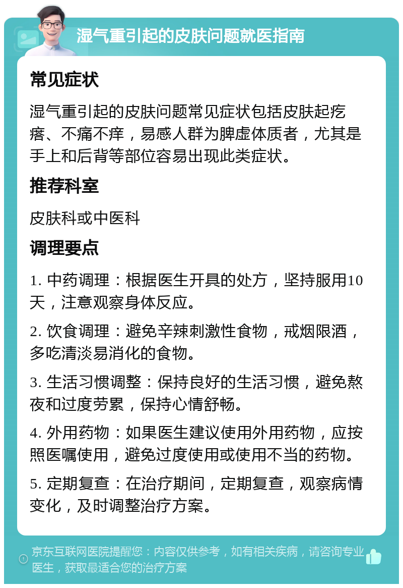 湿气重引起的皮肤问题就医指南 常见症状 湿气重引起的皮肤问题常见症状包括皮肤起疙瘩、不痛不痒，易感人群为脾虚体质者，尤其是手上和后背等部位容易出现此类症状。 推荐科室 皮肤科或中医科 调理要点 1. 中药调理：根据医生开具的处方，坚持服用10天，注意观察身体反应。 2. 饮食调理：避免辛辣刺激性食物，戒烟限酒，多吃清淡易消化的食物。 3. 生活习惯调整：保持良好的生活习惯，避免熬夜和过度劳累，保持心情舒畅。 4. 外用药物：如果医生建议使用外用药物，应按照医嘱使用，避免过度使用或使用不当的药物。 5. 定期复查：在治疗期间，定期复查，观察病情变化，及时调整治疗方案。