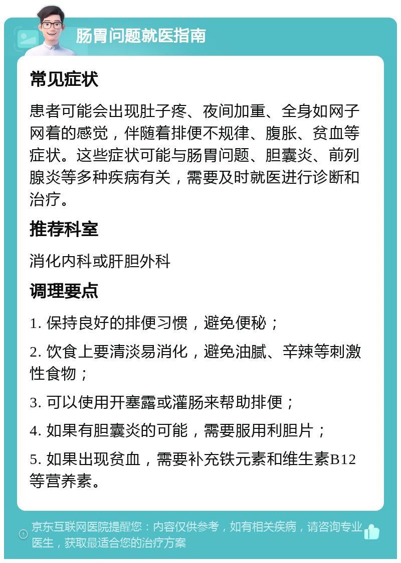 肠胃问题就医指南 常见症状 患者可能会出现肚子疼、夜间加重、全身如网子网着的感觉，伴随着排便不规律、腹胀、贫血等症状。这些症状可能与肠胃问题、胆囊炎、前列腺炎等多种疾病有关，需要及时就医进行诊断和治疗。 推荐科室 消化内科或肝胆外科 调理要点 1. 保持良好的排便习惯，避免便秘； 2. 饮食上要清淡易消化，避免油腻、辛辣等刺激性食物； 3. 可以使用开塞露或灌肠来帮助排便； 4. 如果有胆囊炎的可能，需要服用利胆片； 5. 如果出现贫血，需要补充铁元素和维生素B12等营养素。