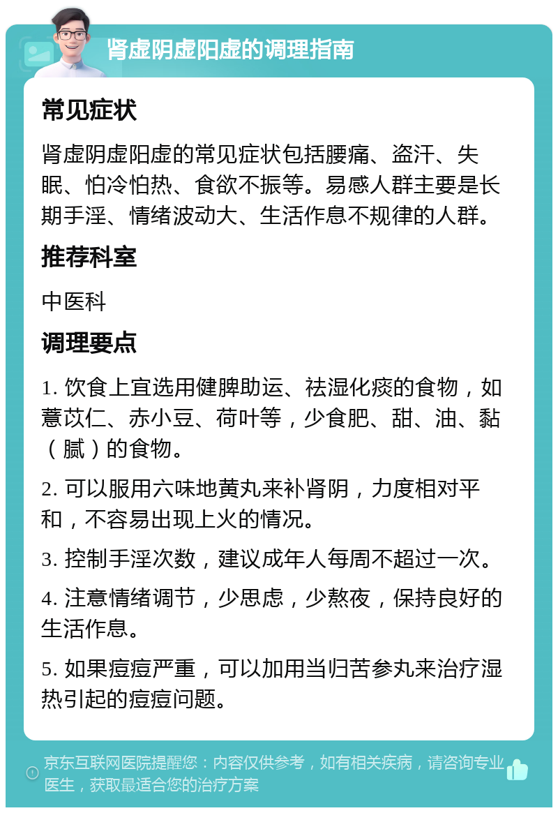 肾虚阴虚阳虚的调理指南 常见症状 肾虚阴虚阳虚的常见症状包括腰痛、盗汗、失眠、怕冷怕热、食欲不振等。易感人群主要是长期手淫、情绪波动大、生活作息不规律的人群。 推荐科室 中医科 调理要点 1. 饮食上宜选用健脾助运、祛湿化痰的食物，如薏苡仁、赤小豆、荷叶等，少食肥、甜、油、黏（腻）的食物。 2. 可以服用六味地黄丸来补肾阴，力度相对平和，不容易出现上火的情况。 3. 控制手淫次数，建议成年人每周不超过一次。 4. 注意情绪调节，少思虑，少熬夜，保持良好的生活作息。 5. 如果痘痘严重，可以加用当归苦参丸来治疗湿热引起的痘痘问题。