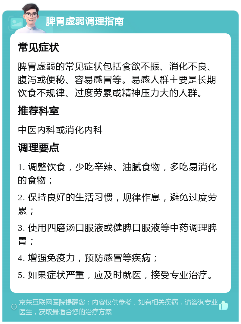 脾胃虚弱调理指南 常见症状 脾胃虚弱的常见症状包括食欲不振、消化不良、腹泻或便秘、容易感冒等。易感人群主要是长期饮食不规律、过度劳累或精神压力大的人群。 推荐科室 中医内科或消化内科 调理要点 1. 调整饮食，少吃辛辣、油腻食物，多吃易消化的食物； 2. 保持良好的生活习惯，规律作息，避免过度劳累； 3. 使用四磨汤口服液或健脾口服液等中药调理脾胃； 4. 增强免疫力，预防感冒等疾病； 5. 如果症状严重，应及时就医，接受专业治疗。