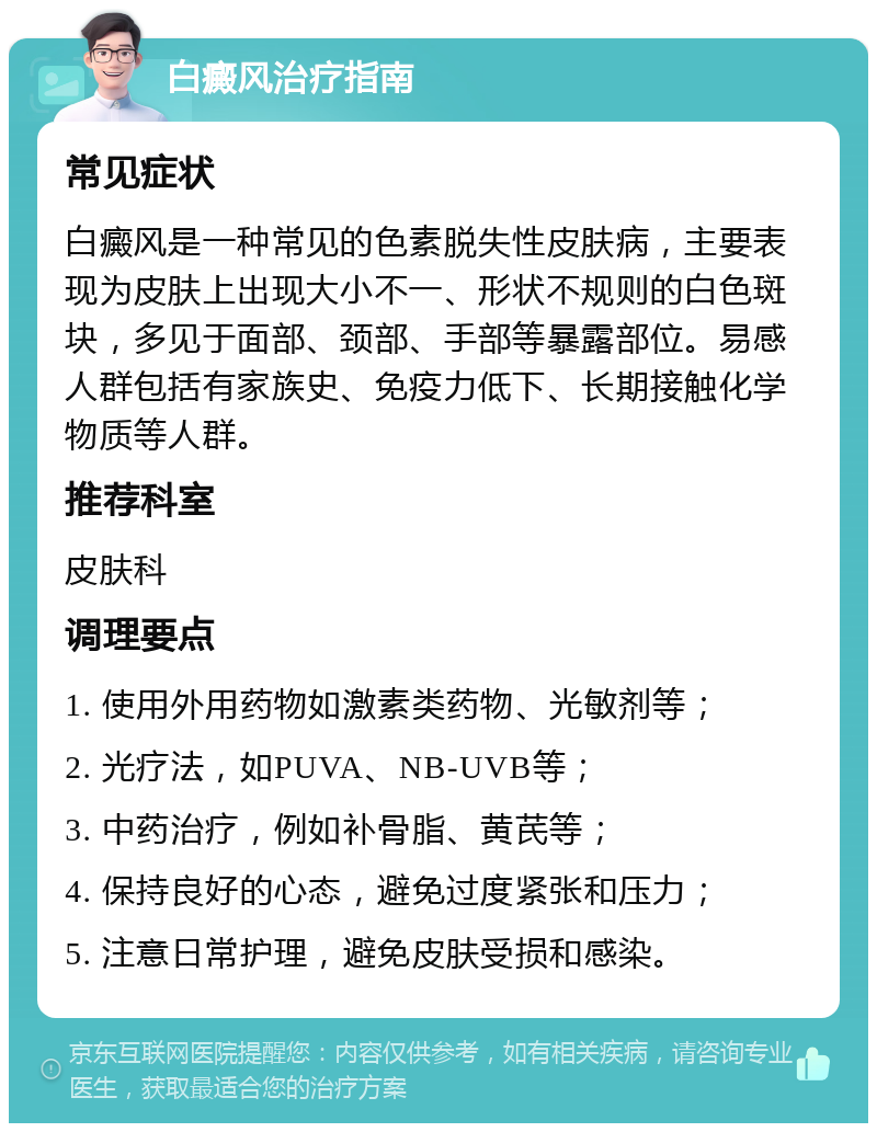 白癜风治疗指南 常见症状 白癜风是一种常见的色素脱失性皮肤病，主要表现为皮肤上出现大小不一、形状不规则的白色斑块，多见于面部、颈部、手部等暴露部位。易感人群包括有家族史、免疫力低下、长期接触化学物质等人群。 推荐科室 皮肤科 调理要点 1. 使用外用药物如激素类药物、光敏剂等； 2. 光疗法，如PUVA、NB-UVB等； 3. 中药治疗，例如补骨脂、黄芪等； 4. 保持良好的心态，避免过度紧张和压力； 5. 注意日常护理，避免皮肤受损和感染。