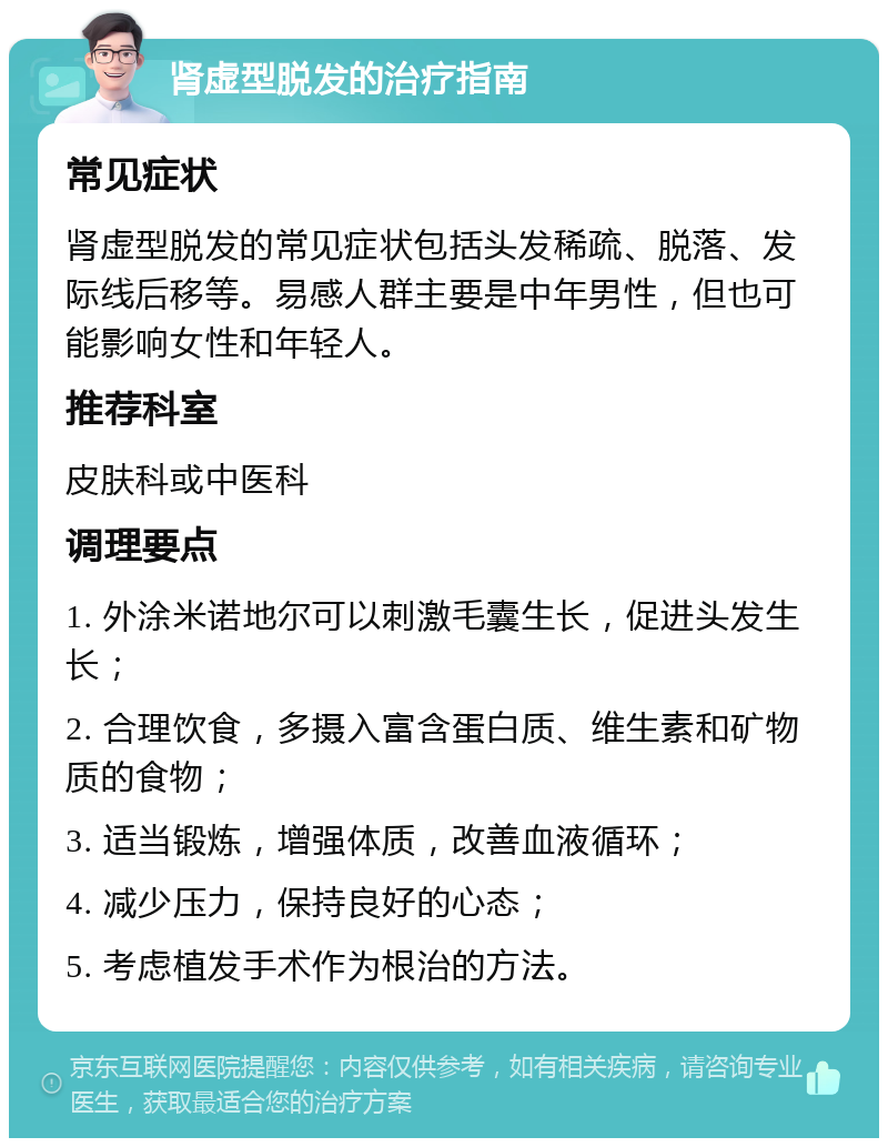 肾虚型脱发的治疗指南 常见症状 肾虚型脱发的常见症状包括头发稀疏、脱落、发际线后移等。易感人群主要是中年男性，但也可能影响女性和年轻人。 推荐科室 皮肤科或中医科 调理要点 1. 外涂米诺地尔可以刺激毛囊生长，促进头发生长； 2. 合理饮食，多摄入富含蛋白质、维生素和矿物质的食物； 3. 适当锻炼，增强体质，改善血液循环； 4. 减少压力，保持良好的心态； 5. 考虑植发手术作为根治的方法。