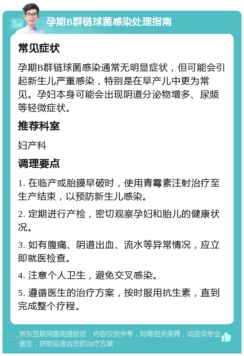 孕期B群链球菌感染处理指南 常见症状 孕期B群链球菌感染通常无明显症状，但可能会引起新生儿严重感染，特别是在早产儿中更为常见。孕妇本身可能会出现阴道分泌物增多、尿频等轻微症状。 推荐科室 妇产科 调理要点 1. 在临产或胎膜早破时，使用青霉素注射治疗至生产结束，以预防新生儿感染。 2. 定期进行产检，密切观察孕妇和胎儿的健康状况。 3. 如有腹痛、阴道出血、流水等异常情况，应立即就医检查。 4. 注意个人卫生，避免交叉感染。 5. 遵循医生的治疗方案，按时服用抗生素，直到完成整个疗程。