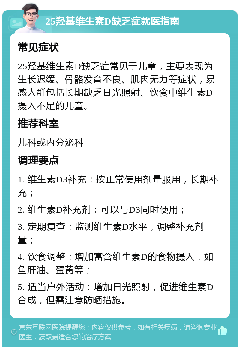 25羟基维生素D缺乏症就医指南 常见症状 25羟基维生素D缺乏症常见于儿童，主要表现为生长迟缓、骨骼发育不良、肌肉无力等症状，易感人群包括长期缺乏日光照射、饮食中维生素D摄入不足的儿童。 推荐科室 儿科或内分泌科 调理要点 1. 维生素D3补充：按正常使用剂量服用，长期补充； 2. 维生素D补充剂：可以与D3同时使用； 3. 定期复查：监测维生素D水平，调整补充剂量； 4. 饮食调整：增加富含维生素D的食物摄入，如鱼肝油、蛋黄等； 5. 适当户外活动：增加日光照射，促进维生素D合成，但需注意防晒措施。