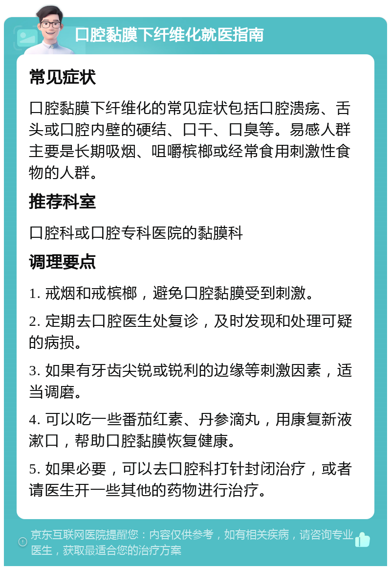 口腔黏膜下纤维化就医指南 常见症状 口腔黏膜下纤维化的常见症状包括口腔溃疡、舌头或口腔内壁的硬结、口干、口臭等。易感人群主要是长期吸烟、咀嚼槟榔或经常食用刺激性食物的人群。 推荐科室 口腔科或口腔专科医院的黏膜科 调理要点 1. 戒烟和戒槟榔，避免口腔黏膜受到刺激。 2. 定期去口腔医生处复诊，及时发现和处理可疑的病损。 3. 如果有牙齿尖锐或锐利的边缘等刺激因素，适当调磨。 4. 可以吃一些番茄红素、丹参滴丸，用康复新液漱口，帮助口腔黏膜恢复健康。 5. 如果必要，可以去口腔科打针封闭治疗，或者请医生开一些其他的药物进行治疗。