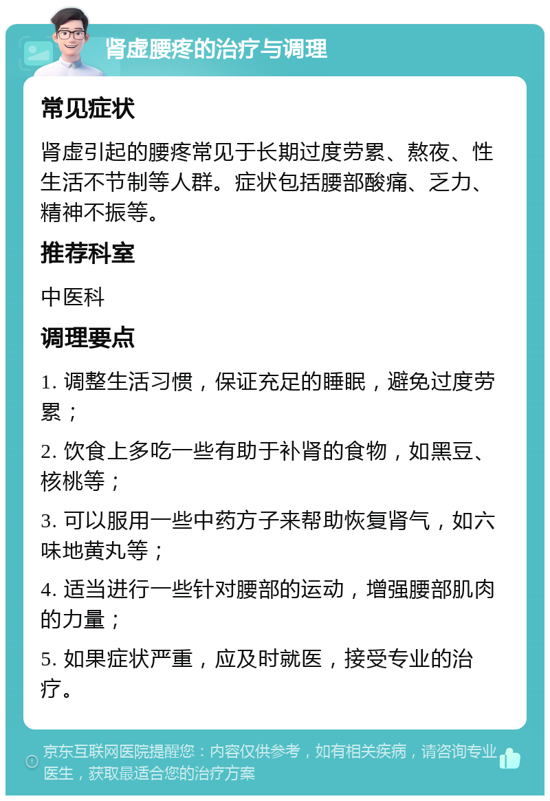 肾虚腰疼的治疗与调理 常见症状 肾虚引起的腰疼常见于长期过度劳累、熬夜、性生活不节制等人群。症状包括腰部酸痛、乏力、精神不振等。 推荐科室 中医科 调理要点 1. 调整生活习惯，保证充足的睡眠，避免过度劳累； 2. 饮食上多吃一些有助于补肾的食物，如黑豆、核桃等； 3. 可以服用一些中药方子来帮助恢复肾气，如六味地黄丸等； 4. 适当进行一些针对腰部的运动，增强腰部肌肉的力量； 5. 如果症状严重，应及时就医，接受专业的治疗。