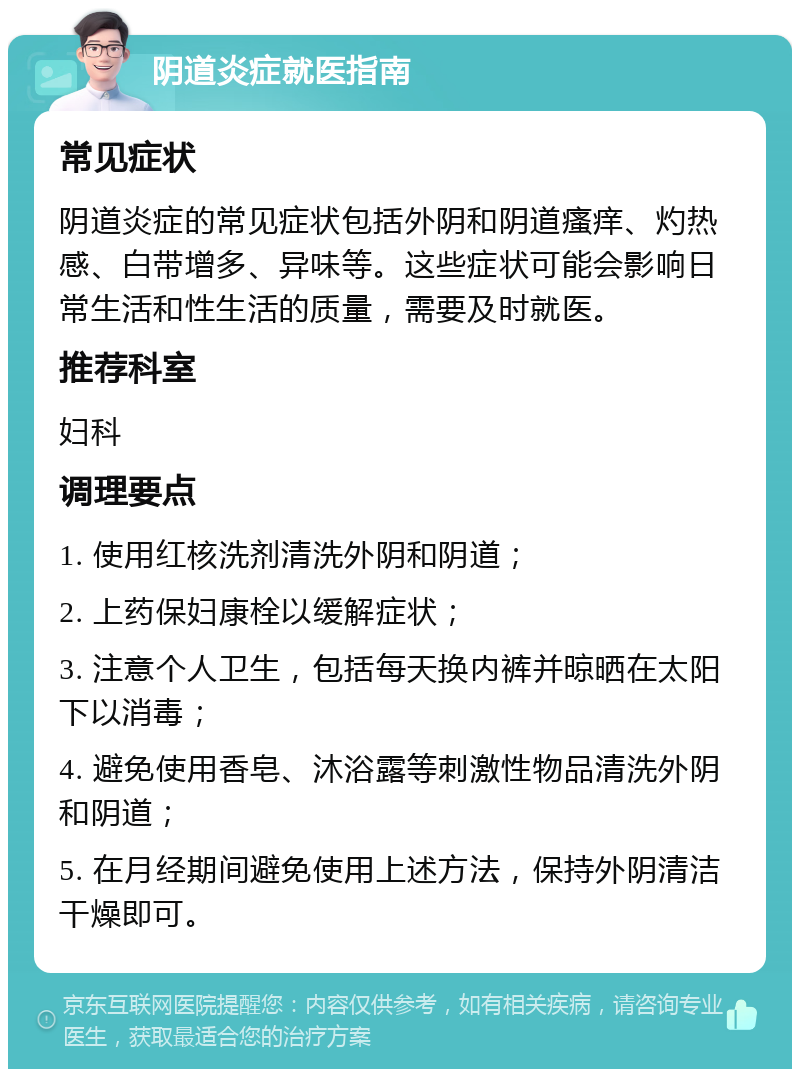 阴道炎症就医指南 常见症状 阴道炎症的常见症状包括外阴和阴道瘙痒、灼热感、白带增多、异味等。这些症状可能会影响日常生活和性生活的质量，需要及时就医。 推荐科室 妇科 调理要点 1. 使用红核洗剂清洗外阴和阴道； 2. 上药保妇康栓以缓解症状； 3. 注意个人卫生，包括每天换内裤并晾晒在太阳下以消毒； 4. 避免使用香皂、沐浴露等刺激性物品清洗外阴和阴道； 5. 在月经期间避免使用上述方法，保持外阴清洁干燥即可。