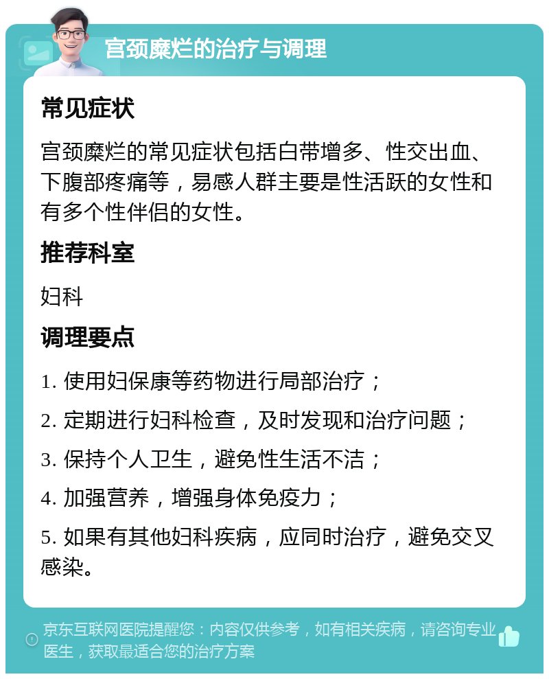 宫颈糜烂的治疗与调理 常见症状 宫颈糜烂的常见症状包括白带增多、性交出血、下腹部疼痛等，易感人群主要是性活跃的女性和有多个性伴侣的女性。 推荐科室 妇科 调理要点 1. 使用妇保康等药物进行局部治疗； 2. 定期进行妇科检查，及时发现和治疗问题； 3. 保持个人卫生，避免性生活不洁； 4. 加强营养，增强身体免疫力； 5. 如果有其他妇科疾病，应同时治疗，避免交叉感染。