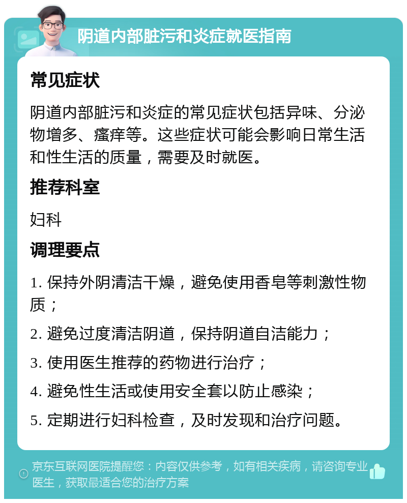 阴道内部脏污和炎症就医指南 常见症状 阴道内部脏污和炎症的常见症状包括异味、分泌物增多、瘙痒等。这些症状可能会影响日常生活和性生活的质量，需要及时就医。 推荐科室 妇科 调理要点 1. 保持外阴清洁干燥，避免使用香皂等刺激性物质； 2. 避免过度清洁阴道，保持阴道自洁能力； 3. 使用医生推荐的药物进行治疗； 4. 避免性生活或使用安全套以防止感染； 5. 定期进行妇科检查，及时发现和治疗问题。