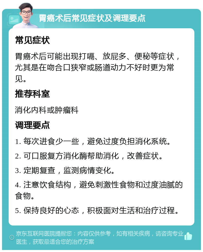 胃癌术后常见症状及调理要点 常见症状 胃癌术后可能出现打嗝、放屁多、便秘等症状，尤其是在吻合口狭窄或肠道动力不好时更为常见。 推荐科室 消化内科或肿瘤科 调理要点 1. 每次进食少一些，避免过度负担消化系统。 2. 可口服复方消化酶帮助消化，改善症状。 3. 定期复查，监测病情变化。 4. 注意饮食结构，避免刺激性食物和过度油腻的食物。 5. 保持良好的心态，积极面对生活和治疗过程。